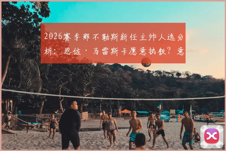 2026赛季那不勒斯新任主帅人选分析：恩佐·马雷斯卡愿意执教？意媒曝光会面细节与德劳伦蒂斯选帅进展