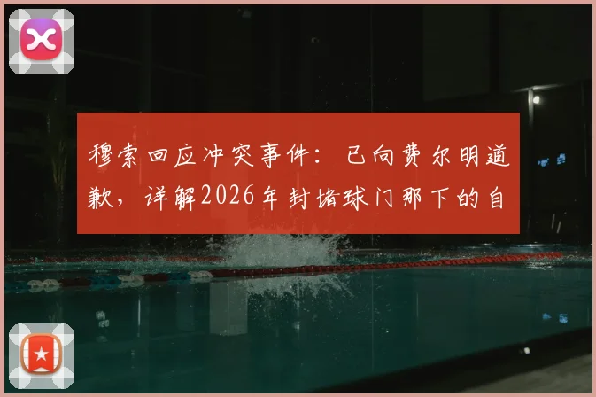 穆索回应冲突事件：已向费尔明道歉，详解2026年封堵球门那下的自然动作